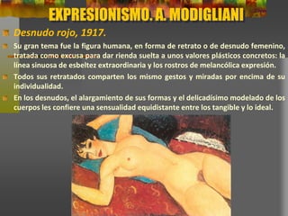 EXPRESIONISMO. A. MODIGLIANI
Desnudo rojo, 1917.
Su gran tema fue la figura humana, en forma de retrato o de desnudo femenino,
tratada como excusa para dar rienda suelta a unos valores plásticos concretos: la
línea sinuosa de esbeltez extraordinaria y los rostros de melancólica expresión.
Todos sus retratados comparten los mismo gestos y miradas por encima de su
individualidad.
En los desnudos, el alargamiento de sus formas y el delicadísimo modelado de
los cuerpos les confiere una sensualidad equidistante entre los tangible y lo
ideal.
 