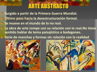 ARTE ABSTRACTO
Surgido a partir de la Primera Guerra Mundial.
Último paso hacia la desestructuración formal.
Se mueve en el mundo de lo no real.
La obra de arte rompe con su relación con lo real.No tiene
sentido hablar de tema paisajístico o bodegones.
Serie de manchas y formas sin relación con la realidad
 