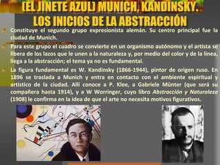 (EL JINETE AZUL) MUNICH, KANDINSKY.
LOS INICIOS DE LA ABSTRACCIÓN
Constituye el segundo grupo expresionista alemán. Su centro principal fue la
ciudad de Munich.
Para este grupo el cuadro se convierte en un organismo autónomo y el artista se
libera de los lazos que le unen a la naturaleza y, por medio del color y de la línea,
llega a la abstracción; el tema ya no es fundamental.
La figura fundamental es W. Kandinsky (1866-1944), pintor de origen ruso. En
1896 se traslada a Munich y entra en contacto con el ambiente espiritual y
artístico de la ciudad. Allí conoce a P. Klee, a Gabriele Münter (que será su
compañera hasta 1914), y a W Worringer, cuyo libro Abstracción y Naturaleza
(1908) le confirma en la idea de que el arte no necesita motivos figurativos.
 