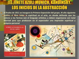 (EL JINETE AZUL) MUNICH, KANDINSKY.
LOS INICIOS DE LA ABSTRACCIÓN
A finales de 1911 se inaugura la Primera Exposición del grupo. Al año
siguiente publica el libro Sobre lo espiritual en el arte, en donde defiende que
los colores y las formas son el lenguaje artístico, y deben organizarse con total
libertad para que produzcan en el espectador una impresión espiritual y
psíquica personal
 