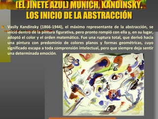 (EL JINETE AZUL) MUNICH, KANDINSKY.
LOS INICIO DE LA ABSTRACCIÓN
Vasily Kandinsky (1866-1944), el máximo representante de la abstracción, se
inició dentro de la pintura figurativa, pero pronto rompió con ella y, en su
lugar, adoptó el color y el orden matemático. Fue una ruptura total, que derivó
hacia una pintura con predominio de colores planos y formas geométricas,
cuyo significado escapa a toda comprensión intelectual, pero que siempre deja
sentir una determinada emoción.
 