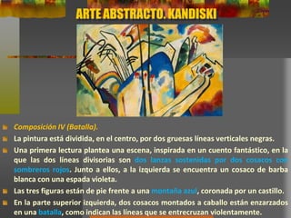 ARTE ABSTRACTO. KANDISKI
Composición IV (Batalla).
La pintura está dividida, en el centro, por dos gruesas líneas verticales negras.
Una primera lectura plantea una escena, inspirada en un cuento fantástico, en la
que las dos líneas divisorias son dos lanzas sostenidas por dos cosacos con
sombreros rojos. Junto a ellos, a la izquierda se encuentra un cosaco de barba
blanca con una espada violeta.
Las tres figuras están de pie frente a una montaña azul, coronada por un castillo.
En la parte superior izquierda, dos cosacos montados a caballo están enzarzados
en una batalla, como indican las líneas que se entrecruzan violentamente.
 