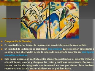 Composición IV (Batalla).
En la mitad inferior izquierda , aparece un arco iris totalmente reconocible.
En la mitad de la derecha se distinguen dos amantes que se reclinan entregados a
su amor y son observados desde la ladera de la montaña amarilla por dos figuras
envueltas en túnicas.
Este lienzo expresa un conflicto entre elementos abstractos: el amarillo chillón y
el azul intenso, la curva y el ángulo, las rectas y las líneas suavemente cóncavas …
traban una batalla imaginaria que terminará en una paz eterna. Pero también
representa una batalla entre caballeros en un país fantástico.
 