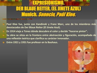 EXPRESIONISMO.
DER BLAUE REITER, (EL JINETE AZUL)
Munich. Senecio, Paúl Klee.
Paul Klee fue, junto con Kandinski y Franz Marc, uno de los miembros más
deestacados de Der Blaue Reiter (El Jinete Azul).
En 1914 viaja a Túnez dónde descubre el color y decide “hacerse pintor”.
Su obra se sitúa en la frontera entre abstracción y figuración, acompañada de
una reflexión teórica que clarifica su carácter innovador.
Entre 1921 y 1931 fue profesor en la Bauhaus.
 