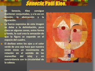 Senecio, Paúl Klee.
En Senecio, Klee consigue
mantener conjuntadas, y a la vez
en tensión, la abstracción y la
figuración.
La fuerza expresiva de esta imagen
se debe a la delimitación, poco
clara en algunas zonas, entre forma
y fondo, lo cual crea la sensación de
que la figura se expande en el
espacio del cuadro.
El desfase entre los ojos y el color
verde de una ceja hace que nuestra
visión inicie un movimiento de
rotación en el sentido de las
manecillas del reloj y en
concordancia con la circularidad de
la cabeza.
 