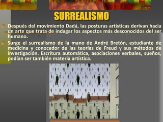 SURREALISMO
Después del movimiento Dadá, las posturas artísticas derivan hacia
un arte que trata de indagar los aspectos más desconocidos del ser
humano.
Surge el surrealismo de la mano de André Bretón, estudiante de
medicina y conocedor de las teorías de Freud y sus métodos de
investigación. Escritura automática, asociaciones verbales, sueños,
podían ser también materia artística.
 