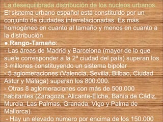 La desequilibrada distribución de los núcleos urbanos. 
El sistema urbano español está constituido por un 
conjunto de ciudades interrelacionadas. Es más 
homogéneo en cuanto al tamaño y menos en cuanto a 
la distribución 
● Rango-Tamaño: 
- Las áreas de Madrid y Barcelona (mayor de lo que 
suele corresponder a la 2ª ciudad del país) superan los 
3 millones constituyendo un sistema bipolar 
- 5 aglomeraciones (Valencia, Sevilla, Bilbao, Ciudad 
Astur y Málaga) superan los 800.000. 
- Otras 8 aglomeraciones con más de 500.000 
habitantes (Zaragoza, Alicante-Elche, Bahía de Cádiz, 
Murcia, Las Palmas, Granada, Vigo y Palma de 
Mallorca). 
- Hay un elevado número por encima de los 150.000 
 