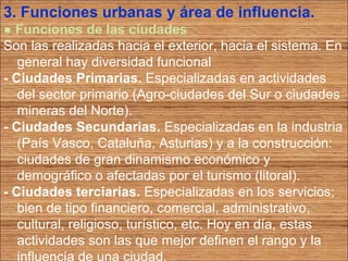 3. Funciones urbanas y área de influencia. 
● Funciones de las ciudades 
Son las realizadas hacia el exterior, hacia el sistema. En 
general hay diversidad funcional 
- Ciudades Primarias. Especializadas en actividades 
del sector primario (Agro-ciudades del Sur o ciudades 
mineras del Norte). 
- Ciudades Secundarias. Especializadas en la industria 
(País Vasco, Cataluña, Asturias) y a la construcción: 
ciudades de gran dinamismo económico y 
demográfico o afectadas por el turismo (litoral). 
- Ciudades terciarias. Especializadas en los servicios; 
bien de tipo financiero, comercial, administrativo, 
cultural, religioso, turístico, etc. Hoy en día, estas 
actividades son las que mejor definen el rango y la 
influencia de una ciudad. 
 