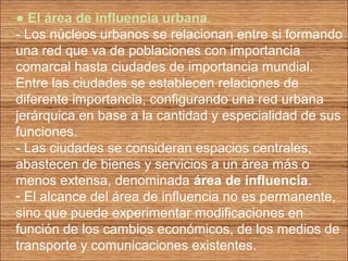 ● El área de influencia urbana. 
- Los núcleos urbanos se relacionan entre si formando 
una red que va de poblaciones con importancia 
comarcal hasta ciudades de importancia mundial. 
Entre las ciudades se establecen relaciones de 
diferente importancia, configurando una red urbana 
jerárquica en base a la cantidad y especialidad de sus 
funciones. 
- Las ciudades se consideran espacios centrales, 
abastecen de bienes y servicios a un área más o 
menos extensa, denominada área de influencia. 
- El alcance del área de influencia no es permanente, 
sino que puede experimentar modificaciones en 
función de los cambios económicos, de los medios de 
transporte y comunicaciones existentes. 
 