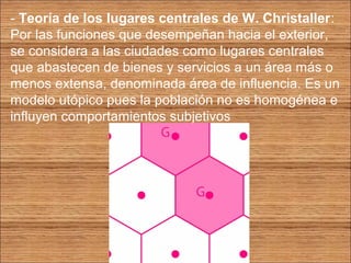 - Teoría de los lugares centrales de W. Christaller: 
Por las funciones que desempeñan hacia el exterior, 
se considera a las ciudades como lugares centrales 
que abastecen de bienes y servicios a un área más o 
menos extensa, denominada área de influencia. Es un 
modelo utópico pues la población no es homogénea e 
influyen comportamientos subjetivos 
 