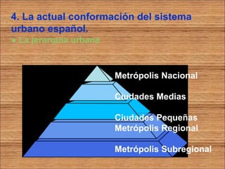 4. La actual conformación del sistema 
urbano español. 
● La jerarquía urbana 
Metrópolis Nacional 
Ciudades Medias 
Ciudades Pequeñas 
Metrópolis Regional 
Metrópolis Subregional 
 
