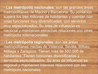 - Las metrópolis nacionales: son las grandes áreas 
metropolitanas de Madrid y Barcelona. Su población 
supera los tres millones de habitantes y cuentan con 
unas funciones muy diversificadas, con servicios 
muy especializados. Su área de influencia es 
nacional y mantienen estrechas relaciones con otras 
metrópolis internacionales 
- Las metrópolis regionales: son las áreas 
metropolitanas medias de Valencia, Sevilla, Bilbao, 
Málaga y Zaragoza. Tienen más de 500.000 de 
habitantes. Tienen funciones diversificadas y 
servicios especializados. Su área de influencia es 
regional y mantienen intensas relaciones con las 
metrópolis nacionales 
 