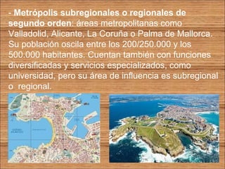 - Metrópolis subregionales o regionales de 
segundo orden: áreas metropolitanas como 
Valladolid, Alicante, La Coruña o Palma de Mallorca. 
Su población oscila entre los 200/250.000 y los 
500.000 habitantes. Cuentan también con funciones 
diversificadas y servicios especializados, como 
universidad, pero su área de influencia es subregional 
o regional. 
 