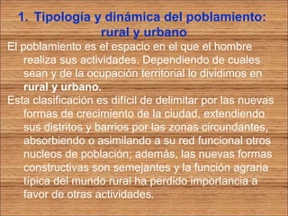 1. Tipología y dinámica del poblamiento: 
rural y urbano 
El poblamiento es el espacio en el que el hombre 
realiza sus actividades. Dependiendo de cuales 
sean y de la ocupación territorial lo dividimos en 
rural y urbano. 
Esta clasificación es difícil de delimitar por las nuevas 
formas de crecimiento de la ciudad, extendiendo 
sus distritos y barrios por las zonas circundantes, 
absorbiendo o asimilando a su red funcional otros 
nucleos de población; además, las nuevas formas 
constructivas son semejantes y la función agraria 
típica del mundo rural ha perdido importancia a 
favor de otras actividades. 
 