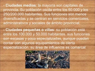 - Ciudades medias: la mayoría son capitales de 
provincia. Su población oscila entre los 50.000 y los 
250/200.000 habitantes. Sus funciones son menos 
diversificadas y se centran en servicios comerciales, 
administrativos y sociales de ámbito provincial. 
- Ciudades pequeñas o villas: su población está 
entre los 100.000 y 50.000 habitantes. sus funciones 
son escasas y poco especializadas, aunque pueden 
contar con algunos equipamientos de cierta 
especialización. su área de influencia es comarcal 
 