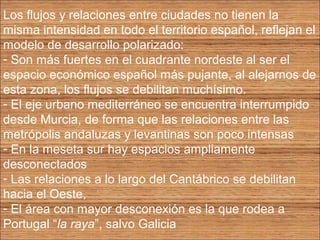Los flujos y relaciones entre ciudades no tienen la 
misma intensidad en todo el territorio español, reflejan el 
modelo de desarrollo polarizado: 
- Son más fuertes en el cuadrante nordeste al ser el 
espacio económico español más pujante, al alejarnos de 
esta zona, los flujos se debilitan muchísimo. 
- El eje urbano mediterráneo se encuentra interrumpido 
desde Murcia, de forma que las relaciones entre las 
metrópolis andaluzas y levantinas son poco intensas 
- En la meseta sur hay espacios ampliamente 
desconectados 
- Las relaciones a lo largo del Cantábrico se debilitan 
hacia el Oeste, 
- El área con mayor desconexión es la que rodea a 
Portugal “la raya”, salvo Galicia 
 