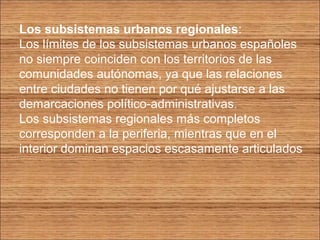 Los subsistemas urbanos regionales: 
Los límites de los subsistemas urbanos españoles 
no siempre coinciden con los territorios de las 
comunidades autónomas, ya que las relaciones 
entre ciudades no tienen por qué ajustarse a las 
demarcaciones político-administrativas. 
Los subsistemas regionales más completos 
corresponden a la periferia, mientras que en el 
interior dominan espacios escasamente articulados 
 