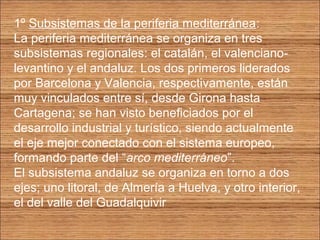 1º Subsistemas de la periferia mediterránea: 
La periferia mediterránea se organiza en tres 
subsistemas regionales: el catalán, el valenciano-levantino 
y el andaluz. Los dos primeros liderados 
por Barcelona y Valencia, respectivamente, están 
muy vinculados entre sí, desde Girona hasta 
Cartagena; se han visto beneficiados por el 
desarrollo industrial y turístico, siendo actualmente 
el eje mejor conectado con el sistema europeo, 
formando parte del “arco mediterráneo”. 
El subsistema andaluz se organiza en torno a dos 
ejes; uno litoral, de Almería a Huelva, y otro interior, 
el del valle del Guadalquivir 
 
