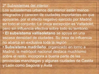 2º Subsistemas del interior: 
Los subsistemas urbanos del interior están menos 
integrados y carecen de ciudades importantes en que 
apoyarse, por el efecto negativo ejercido por Madrid 
en todo el conjunto. La única excepción es Valladolid, 
pero sin influencia efectiva sobre todo su territorio. 
• El subsistema vallisoletano se apoya en una 
escasa densidad de ciudades. Su área de influencia 
no abarca en exclusiva toda la región 
• Subsistema madrileño: organizado en torno a 
Madrid; la metrópoli nacional destaca muchísimo 
sobre el resto, incorpora a buena parte de las 
provincias manchegas y algunas ciudades de Castila 
y León como Segovia y Ávila 
 