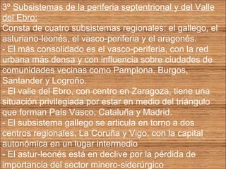 3º Subsistemas de la periferia septentrional y del Valle 
del Ebro: 
Consta de cuatro subsistemas regionales: el gallego, el 
asturiano-leonés, el vasco-periferia y el aragonés. 
- El más consolidado es el vasco-periferia, con la red 
urbana más densa y con influencia sobre ciudades de 
comunidades vecinas como Pamplona, Burgos, 
Santander y Logroño. 
- El valle del Ebro, con centro en Zaragoza, tiene una 
situación privilegiada por estar en medio del triángulo 
que forman País Vasco, Cataluña y Madrid. 
- El subsistema gallego se articula en torno a dos 
centros regionales, La Coruña y Vigo, con la capital 
autonómica en un lugar intermedio 
- El astur-leonés está en declive por la pérdida de 
importancia del sector minero-siderúrgico 
 