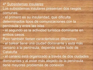 4º Subsistemas insulares: 
Los subsistemas insulares presentan dos rasgos 
comunes: 
- el primero es su insularidad, que dificulta 
determinados tipos de comunicaciones con la 
península y entre las islas 
- el segundo es la actividad turística dominante en 
ambos casos. 
Pero también tienen características diferentes: 
- el balear tiene una ciudad dominante y está más 
cercano a la península, depende sobre todo de 
Cataluña 
- el canario está organizado a través de dos ciudades 
dominantes y al estar más alejado de la península 
tiene mayores problemas de conexión 
 