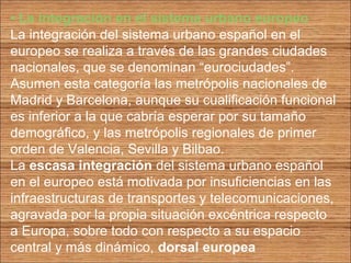 • La integración en el sistema urbano europeo 
La integración del sistema urbano español en el 
europeo se realiza a través de las grandes ciudades 
nacionales, que se denominan “eurociudades”. 
Asumen esta categoría las metrópolis nacionales de 
Madrid y Barcelona, aunque su cualificación funcional 
es inferior a la que cabría esperar por su tamaño 
demográfico, y las metrópolis regionales de primer 
orden de Valencia, Sevilla y Bilbao. 
La escasa integración del sistema urbano español 
en el europeo está motivada por insuficiencias en las 
infraestructuras de transportes y telecomunicaciones, 
agravada por la propia situación excéntrica respecto 
a Europa, sobre todo con respecto a su espacio 
central y más dinámico, dorsal europea 
 