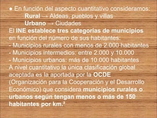 ● En función del aspecto cuantitativo consideramos: 
Rural → Aldeas, pueblos y villas 
Urbano → Ciudades 
El INE establece tres categorías de municipios 
en función del número de sus habitantes: 
- Municipios rurales con menos de 2.000 habitantes 
- Municipios intermedios: entre 2.000 y 10.000 
- Municipios urbanos: más de 10.000 habitantes 
A nivel cuantitativo la única clasificación global 
aceptada es la aportada por la OCDE 
(Organización para la Cooperación y el Desarrollo 
Económico) que considera municipios rurales o 
urbanos según tengan menos o más de 150 
habitantes por km.² 
 