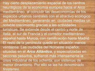 Hay cierto desplazamiento espacial de los centros 
neurálgicos de la economía europea hacia el Arco 
mediterráneo, al coincidir las deseconomías de los 
espacios urbanos centrales con el atractivo ecológico 
del Mediterráneo; generando en ciudades medias un 
notable crecimiento gracias a las actividades 
turísticas. Se extiende desde el centro y norte de 
Italia, el sur de Francia y el corredor mediterráneo 
español hasta Murcia, con ramificación hasta Madrid. 
El resto de la península queda en situación menos 
ventajosa. Las ciudades del Noroeste español, 
situadas en el Arco Atlántico, y especializadas en 
sectores pesados, sufrieron más intensamente la 
crisis industrial de los ochenta; son sistemas de 
menor dinamismo. Por ello se las ha denominado 
finisterres. 
 