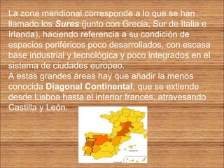 La zona meridional corresponde a lo que se han 
llamado los Sures (junto con Grecia, Sur de Italia e 
Irlanda), haciendo referencia a su condición de 
espacios periféricos poco desarrollados, con escasa 
base industrial y tecnológica y poco integrados en el 
sistema de ciudades europeo. 
A estas grandes áreas hay que añadir la menos 
conocida Diagonal Continental, que se extiende 
desde Lisboa hasta el interior francés, atravesando 
Castilla y León. 
 