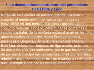 5. La desequilibrada estructura del poblamiento 
en Castilla y León 
No existe una ciudad de tamaño grande, en torno o 
superior al medio millón de habitantes, capaz de 
convertirse en una metrópoli regional que atraiga al 
conjunto regional. Por ello, determinadas comarcas o 
incluso capitales de la periferia regional giran en torno a 
otras ciudades exteriores, como Soria en torno a 
Zaragoza o Segovia y Ávila en relación con Madrid. 
Está bien dotada de ciudades de tipo medio, entre los 
50.000 y los 400.000 habitantes, por lo que las capitales 
de provincia pueden ejercer sus funciones comerciales, 
administrativas, de transporte... en relación con el medio 
rural, excepto Soria por su escaso tamaño. 
 