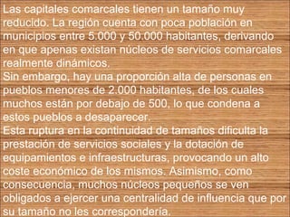Las capitales comarcales tienen un tamaño muy 
reducido. La región cuenta con poca población en 
municipios entre 5.000 y 50.000 habitantes, derivando 
en que apenas existan núcleos de servicios comarcales 
realmente dinámicos. 
Sin embargo, hay una proporción alta de personas en 
pueblos menores de 2.000 habitantes, de los cuales 
muchos están por debajo de 500, lo que condena a 
estos pueblos a desaparecer. 
Esta ruptura en la continuidad de tamaños dificulta la 
prestación de servicios sociales y la dotación de 
equipamientos e infraestructuras, provocando un alto 
coste económico de los mismos. Asimismo, como 
consecuencia, muchos núcleos pequeños se ven 
obligados a ejercer una centralidad de influencia que por 
su tamaño no les correspondería. 
 