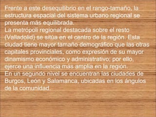 Frente a este desequilibrio en el rango-tamaño, la 
estructura espacial del sistema urbano regional se 
presenta más equilibrada. 
La metrópoli regional destacada sobre el resto 
(Valladolid) se sitúa en el centro de la región. Esta 
ciudad tiene mayor tamaño demográfico que las otras 
capitales provinciales, como expresión de su mayor 
dinamismo económico y administrativo; por ello, 
ejerce una influencia más amplia en la región. 
En un segundo nivel se encuentran las ciudades de 
Burgos, León y Salamanca, ubicadas en los ángulos 
de la comunidad. 
 