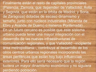 Finalmente están el resto de capitales provinciales 
(Palencia, Zamora, que dependen de Valladolid; Ávila 
y Segovia, que están en la órbita de Madrid; y Soria, 
de Zaragoza) dotadas de escaso dinamismo y 
tamaño, junto con núcleos industriales (Miranda de 
Ebro y Aranda de Duero) o mineros Ponferrada) . 
En un futuro cercano es posible que este sistema 
urbano pueda tener una mayor integración con el 
desarrollo de las nuevas infraestructuras de 
comunicación regionales, y que Valladolid –incipiente 
área metropolitana–, contribuya al desarrollo de los 
otros centros urbanos regionales incorporando las 
áreas periféricas que están hoy bajo influencias 
exteriores. Para ello sería necesario que la región 
tuviera un mayor dinamismo económico y no siguiera 
perdiendo población. 
 