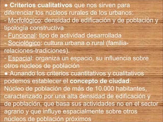 ● Criterios cualitativos que nos sirven para 
diferenciar los núcleos rurales de los urbanos: 
- Morfológico: densidad de edificación y de población y 
tipología constructiva 
- Funcional: tipo de actividad desarrollada 
- Sociológico: cultura urbana o rural (familia-relaciones- 
tradiciones). 
- Espacial: organiza un espacio, su influencia sobre 
otros núcleos de población 
● Aunando los criterios cuantitativos y cualitativos 
podemos establecer el concepto de ciudad: 
Núcleo de población de más de 10.000 habitantes, 
caracterizado por una alta densidad de edificación y 
de población, que basa sus actividades no en el sector 
agrario y que influye espacialmente sobre otros 
núcleos de población próximos 
 