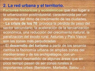 2. La red urbana y el territorio. 
Factores históricos y económicos que dan lugar a 
la urbanización postindustrial, caracterizada por un 
descenso del ritmo de crecimiento de las ciudades. 
- La crisis de los 70 provoca la pérdida de peso del 
sector secundario, la aceleración de la terciarización 
económica, una reducción del crecimiento natural, la 
paralización del éxodo rural. Asturias y País Vasco 
son las zonas más perjudicadas 
- El desarrollo del turismo a partir de los sesenta 
cambia la fisonomía urbana de amplias zonas del 
mediterráneo y de los archipiélagos, con un 
crecimiento desmedido de algunas áreas que en 
poco tiempo pasan de ser zonas rurales a 
importantes urbes (Benidorm, Marbella, Salou …) 
 