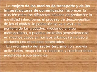 - La mejora de los medios de transporte y de las 
infraestructuras de comunicación favorecen la 
relación entre los diferentes núcleos de población; la 
movilidad interurbana; el proceso de descongestión 
de las ciudades; la población se va a vivir a la 
periferia de las ciudades, creciendo el área 
metropolitana, a pueblos limítrofes (convirtiéndose 
en muchos casos en núcleos urbanos) e incluso a 
ciudades cercanas bien conectadas 
- El crecimiento del sector terciario con nuevas 
actividades, ocupación de espacios y construcciones 
adaptadas a sus servicios 
 