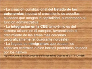 - La creación constitucional del Estado de las 
autonomías impulsa el crecimiento de aquellas 
ciudades que acogen la capitalidad, aumentando su 
función administrativa 
- La integración en la CEE también lo es del 
sistema urbano en el europeo, favoreciendo el 
crecimiento de las áreas más cercanas 
geográficamente (el cuadrante nordeste). 
- La llegada de inmigrantes que ocupan los 
espacios centrales o bien barrios periféricos dejados 
por los nativos 
http://www.rtve.es/alacarta/videos/uned/uned-redes-urbanas-18-03-11/1048588/ 
 