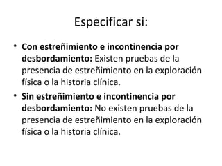 Especificar si:
• Con estreñimiento e incontinencia por
desbordamiento: Existen pruebas de la
presencia de estreñimiento en la exploración
física o la historia clínica.
• Sin estreñimiento e incontinencia por
desbordamiento: No existen pruebas de la
presencia de estreñimiento en la exploración
física o la historia clínica.
 