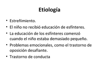 Etiología
• Estreñimiento.
• El niño no recibió educación de esfínteres.
• La educación de los esfínteres comenzó
cuando el niño estaba demasiado pequeño.
• Problemas emocionales, como el trastorno de
oposición desafiante.
• Trastorno de conducta
 