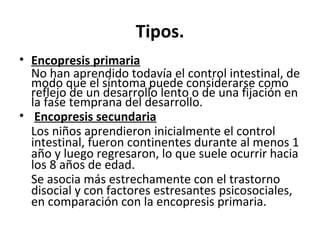 Tipos.
• Encopresis primaria
No han aprendido todavía el control intestinal, de
modo que el síntoma puede considerarse como
reflejo de un desarrollo lento o de una fijación en
la fase temprana del desarrollo.
• Encopresis secundaria
Los niños aprendieron inicialmente el control
intestinal, fueron continentes durante al menos 1
año y luego regresaron, lo que suele ocurrir hacia
los 8 años de edad.
Se asocia más estrechamente con el trastorno
disocial y con factores estresantes psicosociales,
en comparación con la encopresis primaria.
 