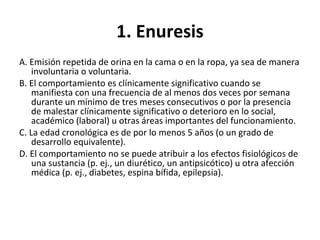 1. Enuresis
A. Emisión repetida de orina en la cama o en la ropa, ya sea de manera
involuntaria o voluntaria.
B. El comportamiento es clínicamente significativo cuando se
manifiesta con una frecuencia de al menos dos veces por semana
durante un mínimo de tres meses consecutivos o por la presencia
de malestar clínicamente significativo o deterioro en lo social,
académico (laboral) u otras áreas importantes del funcionamiento.
C. La edad cronológica es de por lo menos 5 años (o un grado de
desarrollo equivalente).
D. El comportamiento no se puede atribuir a los efectos fisiológicos de
una sustancia (p. ej., un diurético, un antipsicótico) u otra afección
médica (p. ej., diabetes, espina bífida, epilepsia).
 