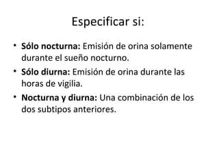 Especificar si:
• Sólo nocturna: Emisión de orina solamente
durante el sueño nocturno.
• Sólo diurna: Emisión de orina durante las
horas de vigilia.
• Nocturna y diurna: Una combinación de los
dos subtipos anteriores.
 
