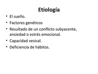 Etiología
• El sueño.
• Factores genéticos
• Resultado de un conflicto subyacente,
ansiedad o estrés emocional.
• Capacidad vesical.
• Deficiencia de hábitos.
 