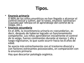 Tipos.
• Enuresis primaria
El 80% de los niños enuréticos no han llegado a alcanzar el
control vesical y sufren, por lo tanto, enuresis «primaria»
(causada por retraso en el aprendizaje del control de la
vejiga, etc.).
• Enuresis secundaria
En el 20%, la incontinencia urinaria es «secundaria», es
decir, después de haberse logrado un funcionamiento
competente. Los niños aprendieron inicialmente el control
de la vejiga, fueron continentes durante al menos 1 año y
luego regresaron, lo que suele ocurrir hacia los 8 años de
edad.
Se asocia más estrechamente con el trastorno disocial y
con factores estresantes psicosociales, en comparación con
la enuresis primaria
Hay que descartar patología orgánica.
 