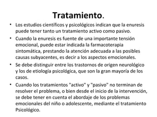 Tratamiento.
• Los estudios científicos y psicológicos indican que la enuresis
puede tener tanto un tratamiento activo como pasivo.
• Cuando la enuresis es fuente de una importante tensión
emocional, puede estar indicada la farmacoterapia
sintomática, prestando la atención adecuada a las posibles
causas subyacentes, es decir a los aspectos emocionales.
• Se debe distinguir entre los trastornos de origen neurológico
y los de etiología psicológica, que son la gran mayoría de los
casos.
• Cuando los tratamientos "activo" y "pasivo" no terminan de
resolver el problema, o bien desde el inicio de la intervención,
se debe tener en cuenta el abordaje de los problemas
emocionales del niño o adolescente, mediante el tratamiento
Psicológico.
 
