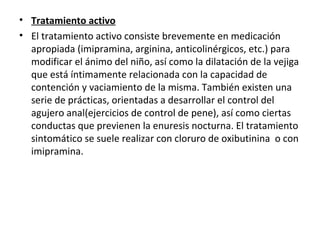 • Tratamiento activo
• El tratamiento activo consiste brevemente en medicación
apropiada (imipramina, arginina, anticolinérgicos, etc.) para
modificar el ánimo del niño, así como la dilatación de la vejiga
que está íntimamente relacionada con la capacidad de
contención y vaciamiento de la misma. También existen una
serie de prácticas, orientadas a desarrollar el control del
agujero anal(ejercicios de control de pene), así como ciertas
conductas que previenen la enuresis nocturna. El tratamiento
sintomático se suele realizar con cloruro de oxibutinina o con
imipramina.
 