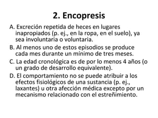 2. Encopresis
A. Excreción repetida de heces en lugares
inapropiados (p. ej., en la ropa, en el suelo), ya
sea involuntaria o voluntaria.
B. Al menos uno de estos episodios se produce
cada mes durante un mínimo de tres meses.
C. La edad cronológica es de por lo menos 4 años (o
un grado de desarrollo equivalente).
D. El comportamiento no se puede atribuir a los
efectos fisiológicos de una sustancia (p. ej.,
laxantes) u otra afección médica excepto por un
mecanismo relacionado con el estreñimiento.
 