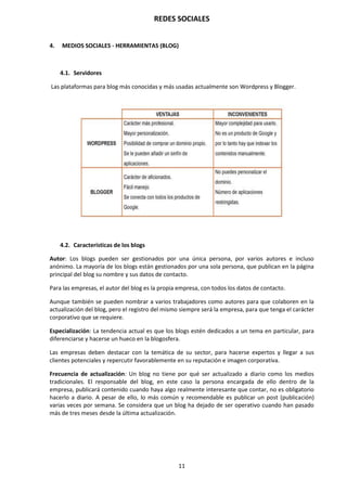 REDES SOCIALES
11
4. MEDIOS SOCIALES - HERRAMIENTAS (BLOG)
4.1. Servidores
Las plataformas para blog más conocidas y más usadas actualmente son Wordpress y Blogger.
4.2. Características de los blogs
Autor: Los blogs pueden ser gestionados por una única persona, por varios autores e incluso
anónimo. La mayoría de los blogs están gestionados por una sola persona, que publican en la página
principal del blog su nombre y sus datos de contacto.
Para las empresas, el autor del blog es la propia empresa, con todos los datos de contacto.
Aunque también se pueden nombrar a varios trabajadores como autores para que colaboren en la
actualización del blog, pero el registro del mismo siempre será la empresa, para que tenga el carácter
corporativo que se requiere.
Especialización: La tendencia actual es que los blogs estén dedicados a un tema en particular, para
diferenciarse y hacerse un hueco en la blogosfera.
Las empresas deben destacar con la temática de su sector, para hacerse expertos y llegar a sus
clientes potenciales y repercutir favorablemente en su reputación e imagen corporativa.
Frecuencia de actualización: Un blog no tiene por qué ser actualizado a diario como los medios
tradicionales. El responsable del blog, en este caso la persona encargada de ello dentro de la
empresa, publicará contenido cuando haya algo realmente interesante que contar, no es obligatorio
hacerlo a diario. A pesar de ello, lo más común y recomendable es publicar un post (publicación)
varias veces por semana. Se considera que un blog ha dejado de ser operativo cuando han pasado
más de tres meses desde la última actualización.
 
