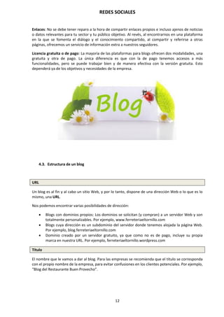 REDES SOCIALES
12
Enlaces: No se debe tener reparo a la hora de compartir enlaces propios e incluso ajenos de noticias
o datos relevantes para tu sector y tu público objetivo. Al revés, al encontrarnos en una plataforma
en la que se fomenta el diálogo y el conocimiento compartido, al compartir y referirse a otras
páginas, ofrecemos un servicio de información extra a nuestros seguidores.
Licencia gratuita o de pago: La mayoría de las plataformas para blogs ofrecen dos modalidades, una
gratuita y otra de pago. La única diferencia es que con la de pago tenemos accesos a más
funcionalidades, pero se puede trabajar bien y de manera efectiva con la versión gratuita. Esto
dependerá ya de los objetivos y necesidades de la empresa.
4.3. Estructura de un blog
URL
Un blog es al fin y al cabo un sitio Web, y por lo tanto, dispone de una dirección Web o lo que es lo
mismo, una URL.
Nos podemos encontrar varias posibilidades de dirección:
 Blogs con dominios propios: Los dominios se solicitan (y compran) a un servidor Web y son
totalmente personalizables. Por ejemplo, www.ferreteriaeltornillo.com
 Blogs cuya dirección es un subdominio del servidor donde tenemos alojada la página Web.
Por ejemplo, blog.ferreteriaeltornillo.com
 Dominio creado por un servidor gratuito, ya que como no es de pago, incluye su propia
marca en nuestra URL. Por ejemplo, ferreteriaeltornillo.wordpress.com
Título
El nombre que le vamos a dar al blog. Para las empresas se recomienda que el título se corresponda
con el propio nombre de la empresa, para evitar confusiones en los clientes potenciales. Por ejemplo,
“Blog del Restaurante Buen Provecho”.
 