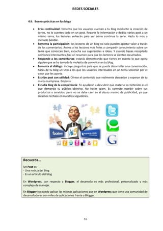 REDES SOCIALES
16
4.6. Buenas prácticas en los blogs
 Crea continuidad: fomenta que los usuarios vuelvan a tu blog mediante la creación de
series, no lo cuentes todo en un post. Reparte la información y dedica varios post a un
mismo tema, los lectores volverán para ver cómo continua la serie. Hazlo lo más a
menudo posible.
 Fomenta la participación: los lectores de un blog no solo pueden aportar valor a través
de los comentarios. Anima a los lectores más fieles a compartir conocimiento sobre un
tema que conozcan bien, escucha sus sugerencias e ideas. Y cuando hayas recopilado
opiniones interesantes, haz un resumen para que los lectores se sientan escuchados.
 Responde a los comentarios: estarás demostrando que tienes en cuenta lo que opina
alguien que se ha tomado la molestia de comentar en tu blog.
 Fomenta el diálogo: incluye preguntas para que se pueda desarrollar una conversación,
harás de tu blog un sitio a los que los usuarios interesados en un tema volverán por el
valor que les aporta.
 Escribe post con utilidad: Ofrece el contenido que realmente desearían o esperan de tu
marca o empresa. Empatía.
 Estudia blog de la competencia: Te ayudarán a descubrir que material o contenido es el
que demanda tu público objetivo. No hacer spam. Es correcto escribir sobre tus
productos o servicios, pero no se debe caer en el abuso masivo de publicidad, ya que
creamos rechazo en nuestros seguidores.
Recuerda…
Un Post es:
- Una noticia del blog
- Es un artículo del blog
En Wordpress, con respecto a Blogger, el desarrollo es más profesional, personalizado y más
complejo de manejar.
En Blogger No puedo aplicar las mismas aplicaciones que en Wordpress que tiene una comunidad de
desarrolladores con miles de aplicaciones frente a Blogger.
 